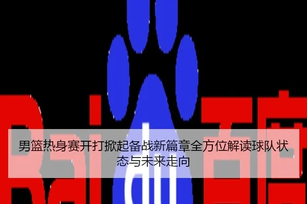 男篮热身赛开打掀起备战新篇章全方位解读球队状态与未来走向