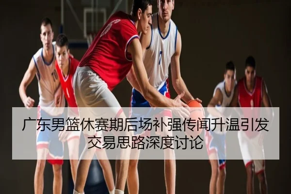广东男篮休赛期后场补强传闻升温引发交易思路深度讨论