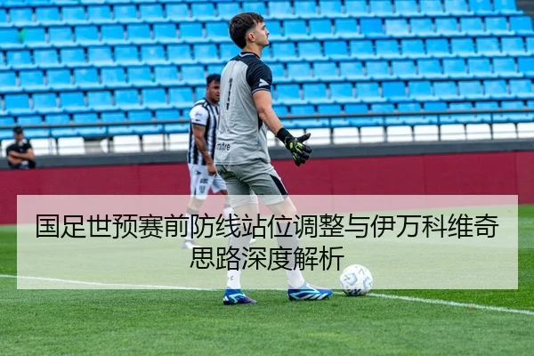 国足世预赛前防线站位调整与伊万科维奇思路深度解析