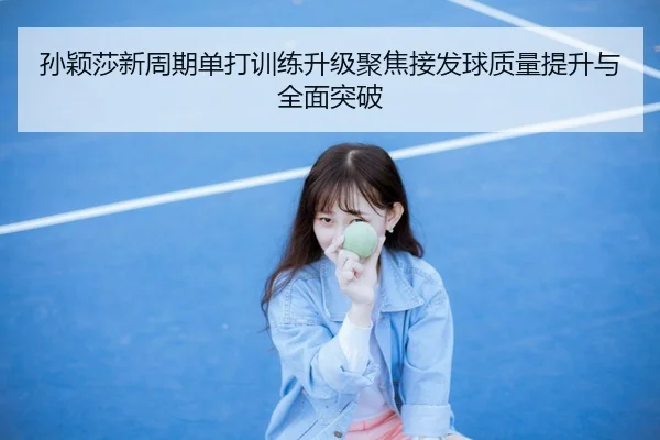孙颖莎新周期单打训练升级聚焦接发球质量提升与全面突破