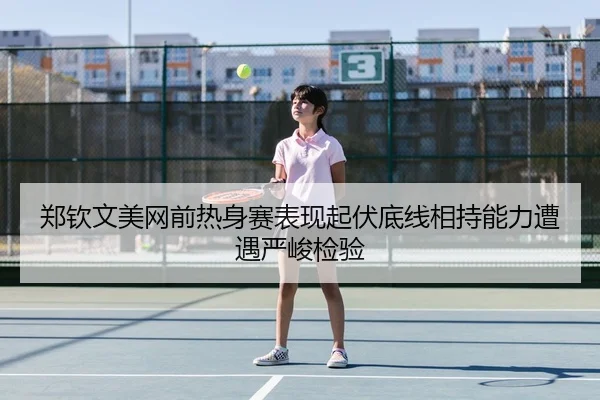 郑钦文美网前热身赛表现起伏底线相持能力遭遇严峻检验