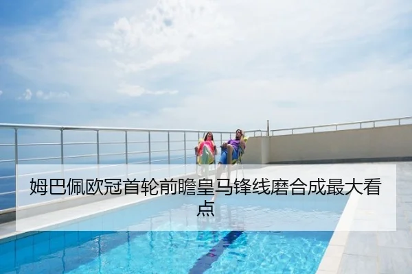 姆巴佩欧冠首轮前瞻皇马锋线磨合成最大看点