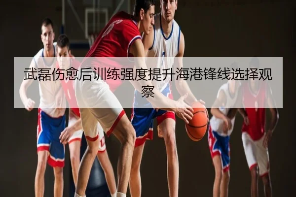 武磊伤愈后训练强度提升海港锋线选择观察